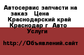Автосервис запчасти на заказ › Цена ­ 1 000 - Краснодарский край, Краснодар г. Авто » Услуги   